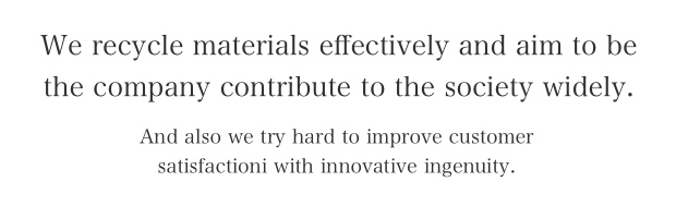 We recycle materials effectively and aim to be the company contribute to the society widely. And also we try hard to improve customer satisfactioni with innovative ingenuity.